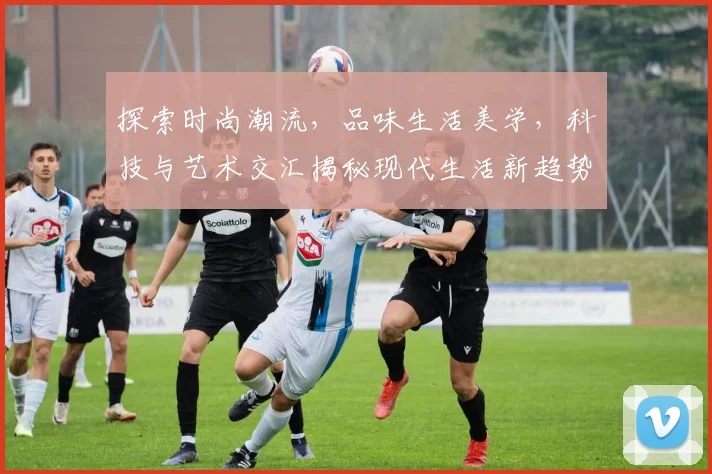 探索时尚潮流，品味生活美学，科技与艺术交汇揭秘现代生活新趋势，三个维度看未来世界