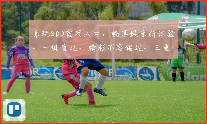 乐玩app官网入口，畅享娱乐新体验，一键直达，精彩不容错过，三重福利等你来