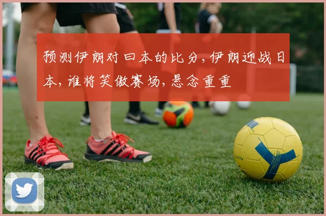 预测伊朗对曰本的比分,伊朗迎战日本,谁将笑傲赛场,悬念重重