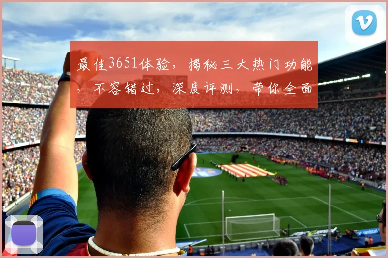 最佳3651体验，揭秘三大热门功能，不容错过，深度评测，带你全面了解